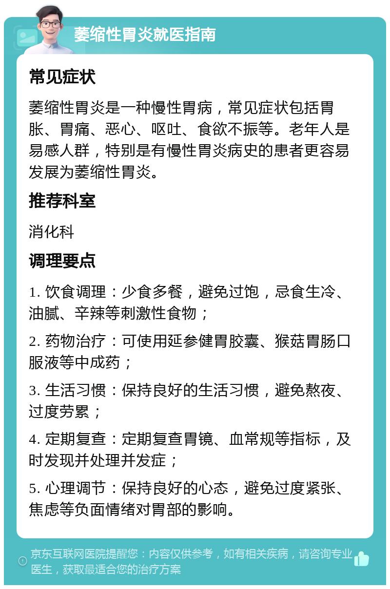 萎缩性胃炎就医指南 常见症状 萎缩性胃炎是一种慢性胃病，常见症状包括胃胀、胃痛、恶心、呕吐、食欲不振等。老年人是易感人群，特别是有慢性胃炎病史的患者更容易发展为萎缩性胃炎。 推荐科室 消化科 调理要点 1. 饮食调理：少食多餐，避免过饱，忌食生冷、油腻、辛辣等刺激性食物； 2. 药物治疗：可使用延参健胃胶囊、猴菇胃肠口服液等中成药； 3. 生活习惯：保持良好的生活习惯，避免熬夜、过度劳累； 4. 定期复查：定期复查胃镜、血常规等指标，及时发现并处理并发症； 5. 心理调节：保持良好的心态，避免过度紧张、焦虑等负面情绪对胃部的影响。