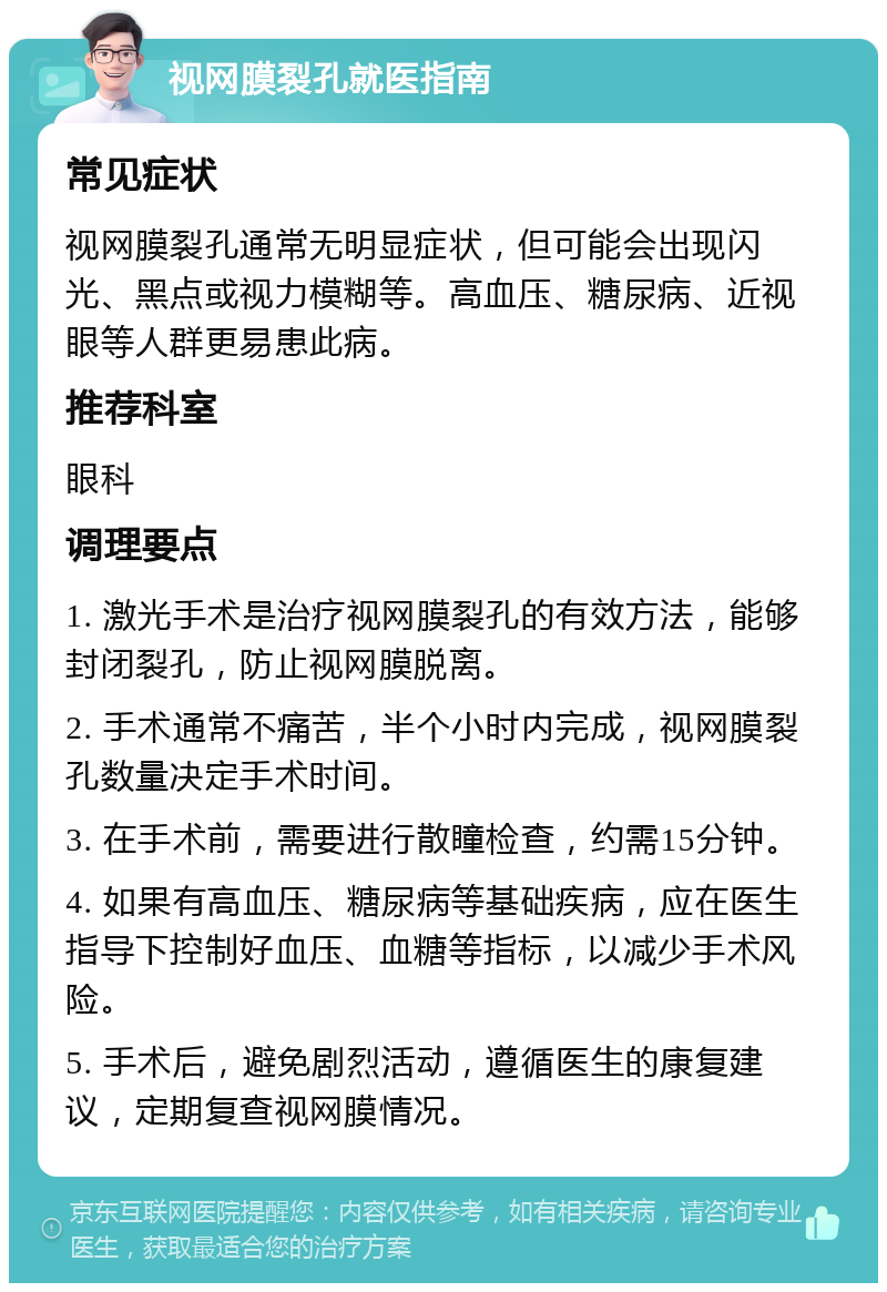 视网膜裂孔就医指南 常见症状 视网膜裂孔通常无明显症状，但可能会出现闪光、黑点或视力模糊等。高血压、糖尿病、近视眼等人群更易患此病。 推荐科室 眼科 调理要点 1. 激光手术是治疗视网膜裂孔的有效方法，能够封闭裂孔，防止视网膜脱离。 2. 手术通常不痛苦，半个小时内完成，视网膜裂孔数量决定手术时间。 3. 在手术前，需要进行散瞳检查，约需15分钟。 4. 如果有高血压、糖尿病等基础疾病，应在医生指导下控制好血压、血糖等指标，以减少手术风险。 5. 手术后，避免剧烈活动，遵循医生的康复建议，定期复查视网膜情况。