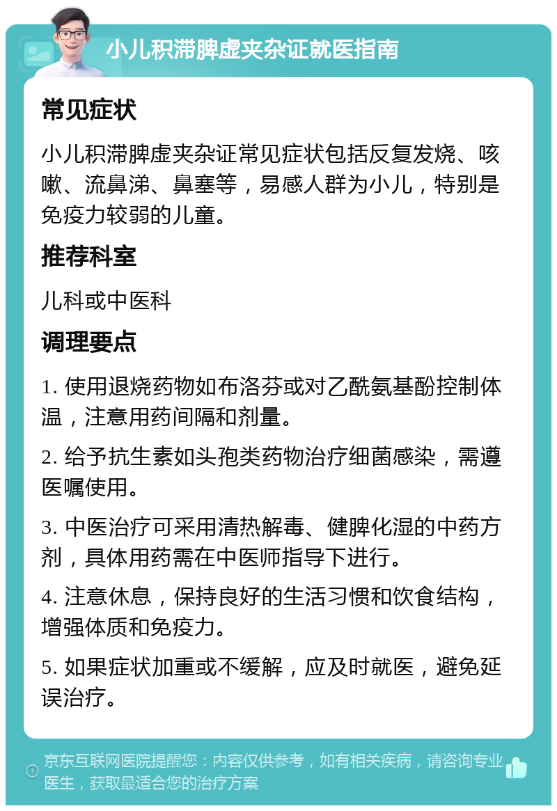 小儿积滞脾虚夹杂证就医指南 常见症状 小儿积滞脾虚夹杂证常见症状包括反复发烧、咳嗽、流鼻涕、鼻塞等，易感人群为小儿，特别是免疫力较弱的儿童。 推荐科室 儿科或中医科 调理要点 1. 使用退烧药物如布洛芬或对乙酰氨基酚控制体温，注意用药间隔和剂量。 2. 给予抗生素如头孢类药物治疗细菌感染，需遵医嘱使用。 3. 中医治疗可采用清热解毒、健脾化湿的中药方剂，具体用药需在中医师指导下进行。 4. 注意休息，保持良好的生活习惯和饮食结构，增强体质和免疫力。 5. 如果症状加重或不缓解，应及时就医，避免延误治疗。