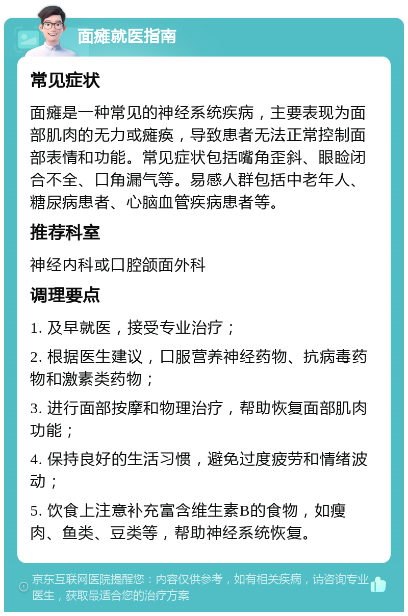 面瘫就医指南 常见症状 面瘫是一种常见的神经系统疾病，主要表现为面部肌肉的无力或瘫痪，导致患者无法正常控制面部表情和功能。常见症状包括嘴角歪斜、眼睑闭合不全、口角漏气等。易感人群包括中老年人、糖尿病患者、心脑血管疾病患者等。 推荐科室 神经内科或口腔颌面外科 调理要点 1. 及早就医，接受专业治疗； 2. 根据医生建议，口服营养神经药物、抗病毒药物和激素类药物； 3. 进行面部按摩和物理治疗，帮助恢复面部肌肉功能； 4. 保持良好的生活习惯，避免过度疲劳和情绪波动； 5. 饮食上注意补充富含维生素B的食物，如瘦肉、鱼类、豆类等，帮助神经系统恢复。