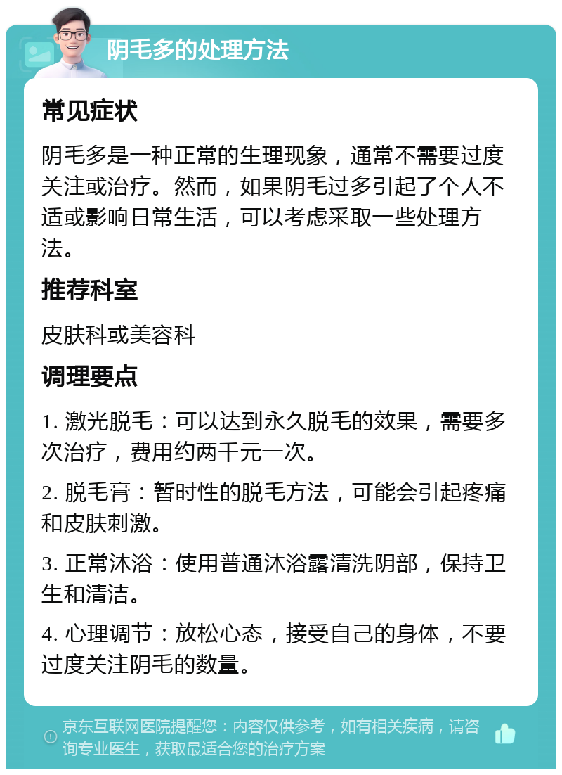 阴毛多的处理方法 常见症状 阴毛多是一种正常的生理现象，通常不需要过度关注或治疗。然而，如果阴毛过多引起了个人不适或影响日常生活，可以考虑采取一些处理方法。 推荐科室 皮肤科或美容科 调理要点 1. 激光脱毛：可以达到永久脱毛的效果，需要多次治疗，费用约两千元一次。 2. 脱毛膏：暂时性的脱毛方法，可能会引起疼痛和皮肤刺激。 3. 正常沐浴：使用普通沐浴露清洗阴部，保持卫生和清洁。 4. 心理调节：放松心态，接受自己的身体，不要过度关注阴毛的数量。