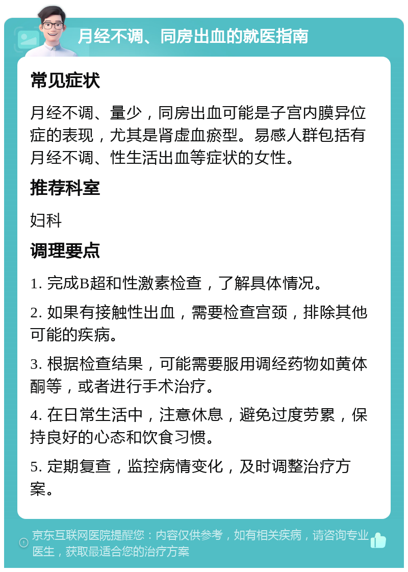 月经不调、同房出血的就医指南 常见症状 月经不调、量少，同房出血可能是子宫内膜异位症的表现，尤其是肾虚血瘀型。易感人群包括有月经不调、性生活出血等症状的女性。 推荐科室 妇科 调理要点 1. 完成B超和性激素检查，了解具体情况。 2. 如果有接触性出血，需要检查宫颈，排除其他可能的疾病。 3. 根据检查结果，可能需要服用调经药物如黄体酮等，或者进行手术治疗。 4. 在日常生活中，注意休息，避免过度劳累，保持良好的心态和饮食习惯。 5. 定期复查，监控病情变化，及时调整治疗方案。