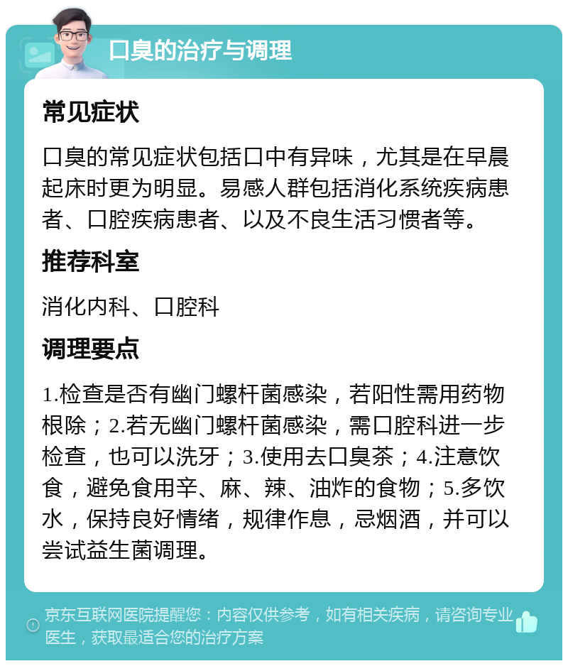 口臭的治疗与调理 常见症状 口臭的常见症状包括口中有异味，尤其是在早晨起床时更为明显。易感人群包括消化系统疾病患者、口腔疾病患者、以及不良生活习惯者等。 推荐科室 消化内科、口腔科 调理要点 1.检查是否有幽门螺杆菌感染，若阳性需用药物根除；2.若无幽门螺杆菌感染，需口腔科进一步检查，也可以洗牙；3.使用去口臭茶；4.注意饮食，避免食用辛、麻、辣、油炸的食物；5.多饮水，保持良好情绪，规律作息，忌烟酒，并可以尝试益生菌调理。