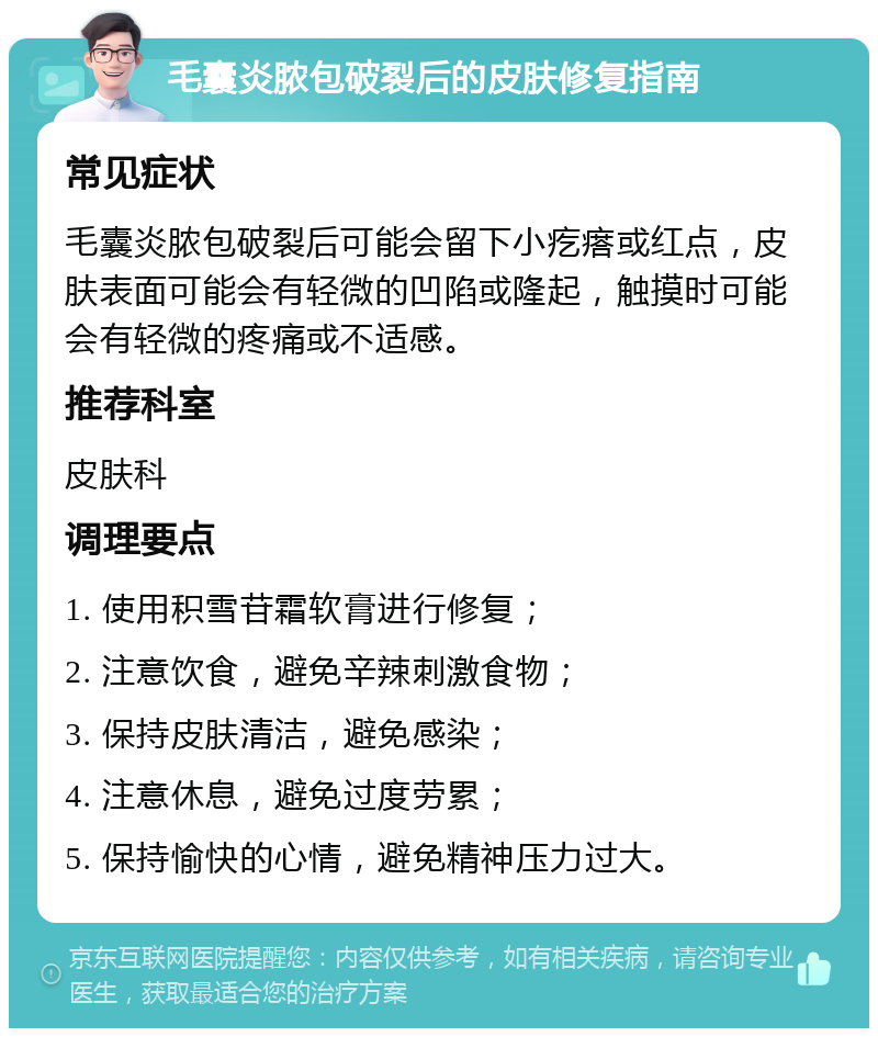 毛囊炎脓包破裂后的皮肤修复指南 常见症状 毛囊炎脓包破裂后可能会留下小疙瘩或红点，皮肤表面可能会有轻微的凹陷或隆起，触摸时可能会有轻微的疼痛或不适感。 推荐科室 皮肤科 调理要点 1. 使用积雪苷霜软膏进行修复； 2. 注意饮食，避免辛辣刺激食物； 3. 保持皮肤清洁，避免感染； 4. 注意休息，避免过度劳累； 5. 保持愉快的心情，避免精神压力过大。