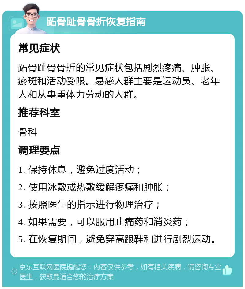 跖骨趾骨骨折恢复指南 常见症状 跖骨趾骨骨折的常见症状包括剧烈疼痛、肿胀、瘀斑和活动受限。易感人群主要是运动员、老年人和从事重体力劳动的人群。 推荐科室 骨科 调理要点 1. 保持休息，避免过度活动； 2. 使用冰敷或热敷缓解疼痛和肿胀； 3. 按照医生的指示进行物理治疗； 4. 如果需要，可以服用止痛药和消炎药； 5. 在恢复期间，避免穿高跟鞋和进行剧烈运动。