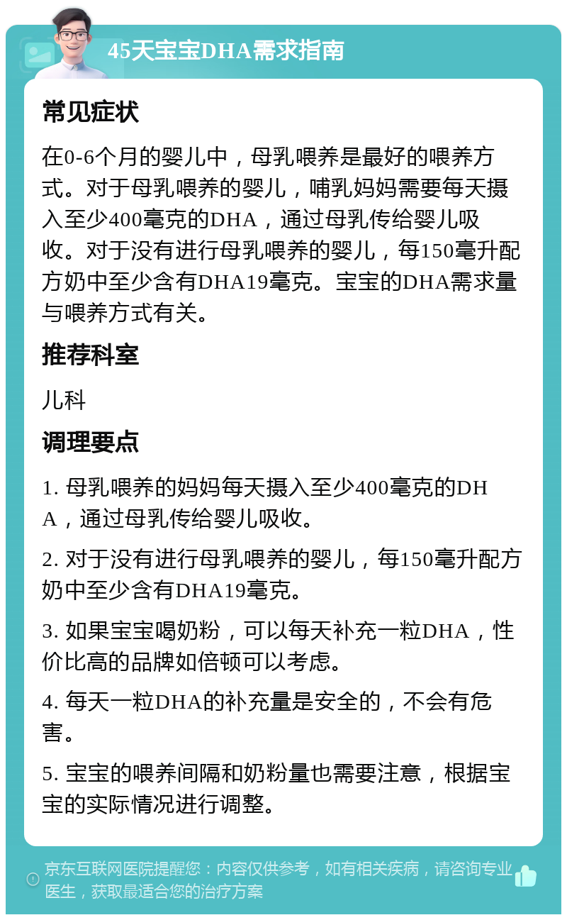 45天宝宝DHA需求指南 常见症状 在0-6个月的婴儿中，母乳喂养是最好的喂养方式。对于母乳喂养的婴儿，哺乳妈妈需要每天摄入至少400毫克的DHA，通过母乳传给婴儿吸收。对于没有进行母乳喂养的婴儿，每150毫升配方奶中至少含有DHA19毫克。宝宝的DHA需求量与喂养方式有关。 推荐科室 儿科 调理要点 1. 母乳喂养的妈妈每天摄入至少400毫克的DHA，通过母乳传给婴儿吸收。 2. 对于没有进行母乳喂养的婴儿，每150毫升配方奶中至少含有DHA19毫克。 3. 如果宝宝喝奶粉，可以每天补充一粒DHA，性价比高的品牌如倍顿可以考虑。 4. 每天一粒DHA的补充量是安全的，不会有危害。 5. 宝宝的喂养间隔和奶粉量也需要注意，根据宝宝的实际情况进行调整。