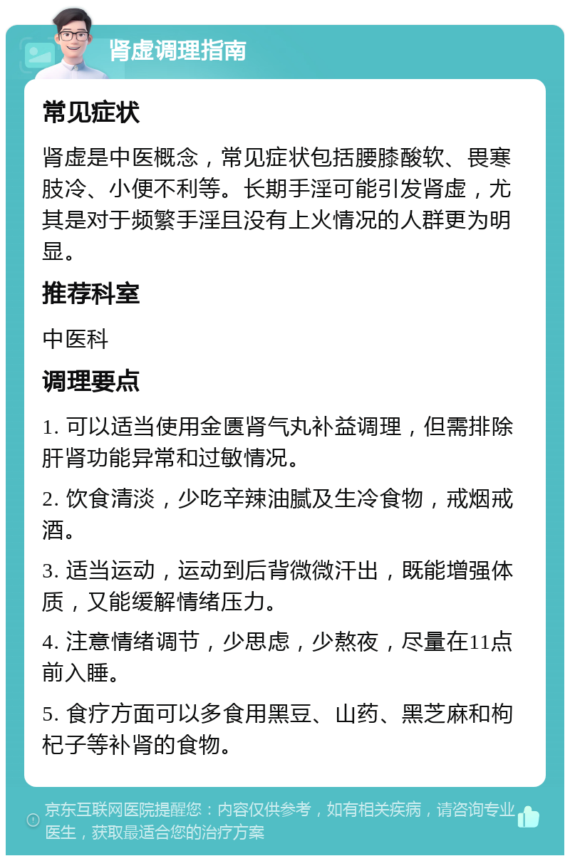 肾虚调理指南 常见症状 肾虚是中医概念，常见症状包括腰膝酸软、畏寒肢冷、小便不利等。长期手淫可能引发肾虚，尤其是对于频繁手淫且没有上火情况的人群更为明显。 推荐科室 中医科 调理要点 1. 可以适当使用金匮肾气丸补益调理，但需排除肝肾功能异常和过敏情况。 2. 饮食清淡，少吃辛辣油腻及生冷食物，戒烟戒酒。 3. 适当运动，运动到后背微微汗出，既能增强体质，又能缓解情绪压力。 4. 注意情绪调节，少思虑，少熬夜，尽量在11点前入睡。 5. 食疗方面可以多食用黑豆、山药、黑芝麻和枸杞子等补肾的食物。