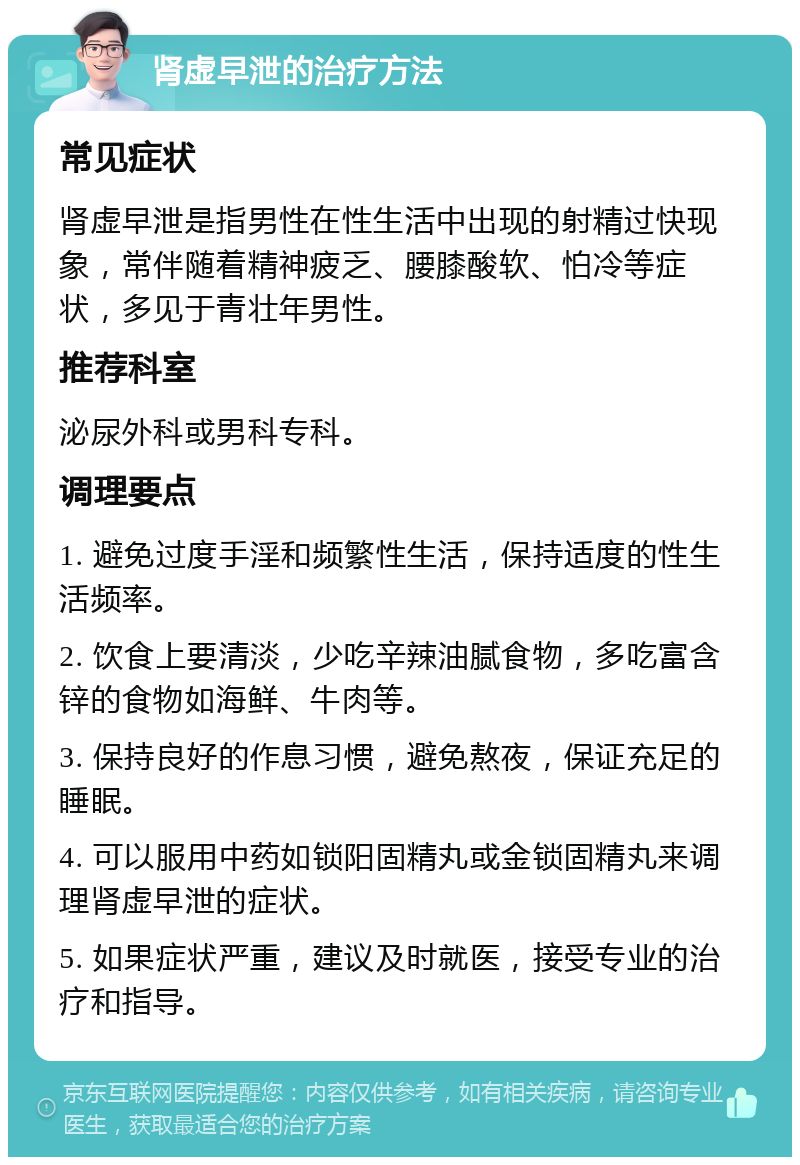 肾虚早泄的治疗方法 常见症状 肾虚早泄是指男性在性生活中出现的射精过快现象，常伴随着精神疲乏、腰膝酸软、怕冷等症状，多见于青壮年男性。 推荐科室 泌尿外科或男科专科。 调理要点 1. 避免过度手淫和频繁性生活，保持适度的性生活频率。 2. 饮食上要清淡，少吃辛辣油腻食物，多吃富含锌的食物如海鲜、牛肉等。 3. 保持良好的作息习惯，避免熬夜，保证充足的睡眠。 4. 可以服用中药如锁阳固精丸或金锁固精丸来调理肾虚早泄的症状。 5. 如果症状严重，建议及时就医，接受专业的治疗和指导。