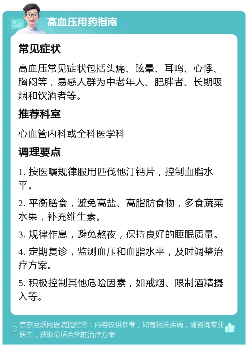 高血压用药指南 常见症状 高血压常见症状包括头痛、眩晕、耳鸣、心悸、胸闷等，易感人群为中老年人、肥胖者、长期吸烟和饮酒者等。 推荐科室 心血管内科或全科医学科 调理要点 1. 按医嘱规律服用匹伐他汀钙片，控制血脂水平。 2. 平衡膳食，避免高盐、高脂肪食物，多食蔬菜水果，补充维生素。 3. 规律作息，避免熬夜，保持良好的睡眠质量。 4. 定期复诊，监测血压和血脂水平，及时调整治疗方案。 5. 积极控制其他危险因素，如戒烟、限制酒精摄入等。