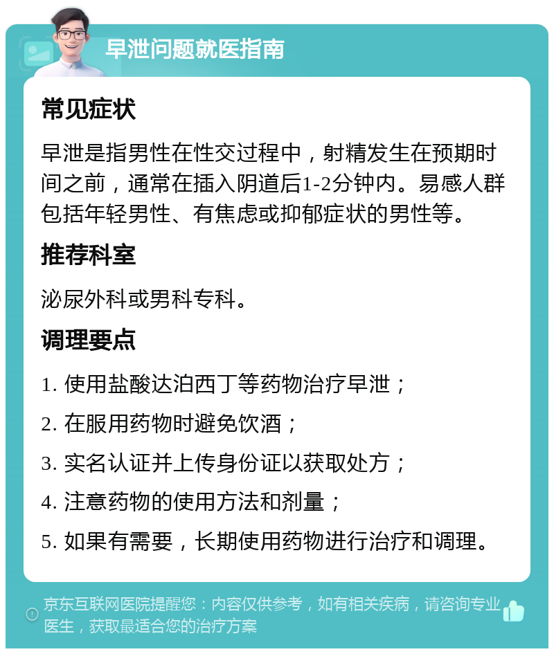 早泄问题就医指南 常见症状 早泄是指男性在性交过程中，射精发生在预期时间之前，通常在插入阴道后1-2分钟内。易感人群包括年轻男性、有焦虑或抑郁症状的男性等。 推荐科室 泌尿外科或男科专科。 调理要点 1. 使用盐酸达泊西丁等药物治疗早泄； 2. 在服用药物时避免饮酒； 3. 实名认证并上传身份证以获取处方； 4. 注意药物的使用方法和剂量； 5. 如果有需要，长期使用药物进行治疗和调理。