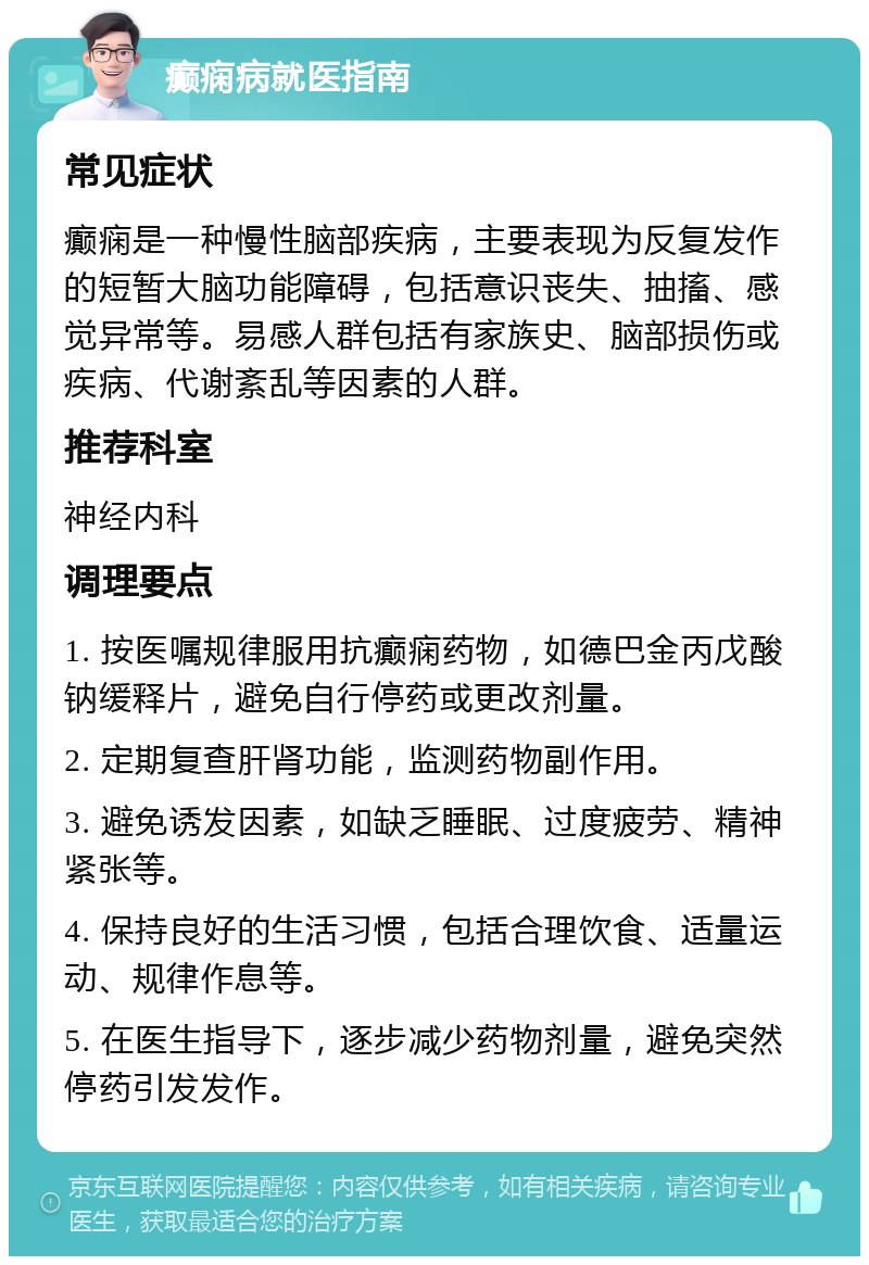 癫痫病就医指南 常见症状 癫痫是一种慢性脑部疾病，主要表现为反复发作的短暂大脑功能障碍，包括意识丧失、抽搐、感觉异常等。易感人群包括有家族史、脑部损伤或疾病、代谢紊乱等因素的人群。 推荐科室 神经内科 调理要点 1. 按医嘱规律服用抗癫痫药物，如德巴金丙戊酸钠缓释片，避免自行停药或更改剂量。 2. 定期复查肝肾功能，监测药物副作用。 3. 避免诱发因素，如缺乏睡眠、过度疲劳、精神紧张等。 4. 保持良好的生活习惯，包括合理饮食、适量运动、规律作息等。 5. 在医生指导下，逐步减少药物剂量，避免突然停药引发发作。