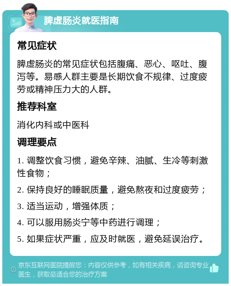 脾虚肠炎就医指南 常见症状 脾虚肠炎的常见症状包括腹痛、恶心、呕吐、腹泻等。易感人群主要是长期饮食不规律、过度疲劳或精神压力大的人群。 推荐科室 消化内科或中医科 调理要点 1. 调整饮食习惯，避免辛辣、油腻、生冷等刺激性食物； 2. 保持良好的睡眠质量，避免熬夜和过度疲劳； 3. 适当运动，增强体质； 4. 可以服用肠炎宁等中药进行调理； 5. 如果症状严重，应及时就医，避免延误治疗。