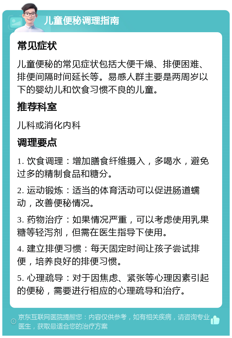 儿童便秘调理指南 常见症状 儿童便秘的常见症状包括大便干燥、排便困难、排便间隔时间延长等。易感人群主要是两周岁以下的婴幼儿和饮食习惯不良的儿童。 推荐科室 儿科或消化内科 调理要点 1. 饮食调理：增加膳食纤维摄入，多喝水，避免过多的精制食品和糖分。 2. 运动锻炼：适当的体育活动可以促进肠道蠕动，改善便秘情况。 3. 药物治疗：如果情况严重，可以考虑使用乳果糖等轻泻剂，但需在医生指导下使用。 4. 建立排便习惯：每天固定时间让孩子尝试排便，培养良好的排便习惯。 5. 心理疏导：对于因焦虑、紧张等心理因素引起的便秘，需要进行相应的心理疏导和治疗。