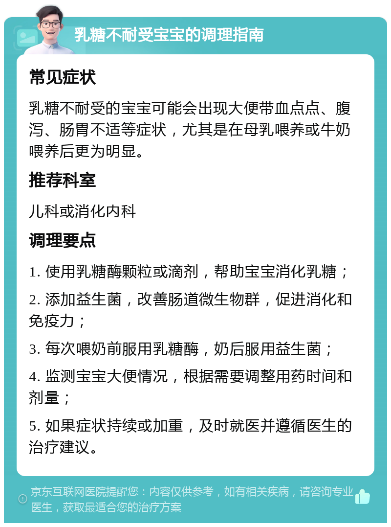 乳糖不耐受宝宝的调理指南 常见症状 乳糖不耐受的宝宝可能会出现大便带血点点、腹泻、肠胃不适等症状，尤其是在母乳喂养或牛奶喂养后更为明显。 推荐科室 儿科或消化内科 调理要点 1. 使用乳糖酶颗粒或滴剂，帮助宝宝消化乳糖； 2. 添加益生菌，改善肠道微生物群，促进消化和免疫力； 3. 每次喂奶前服用乳糖酶，奶后服用益生菌； 4. 监测宝宝大便情况，根据需要调整用药时间和剂量； 5. 如果症状持续或加重，及时就医并遵循医生的治疗建议。