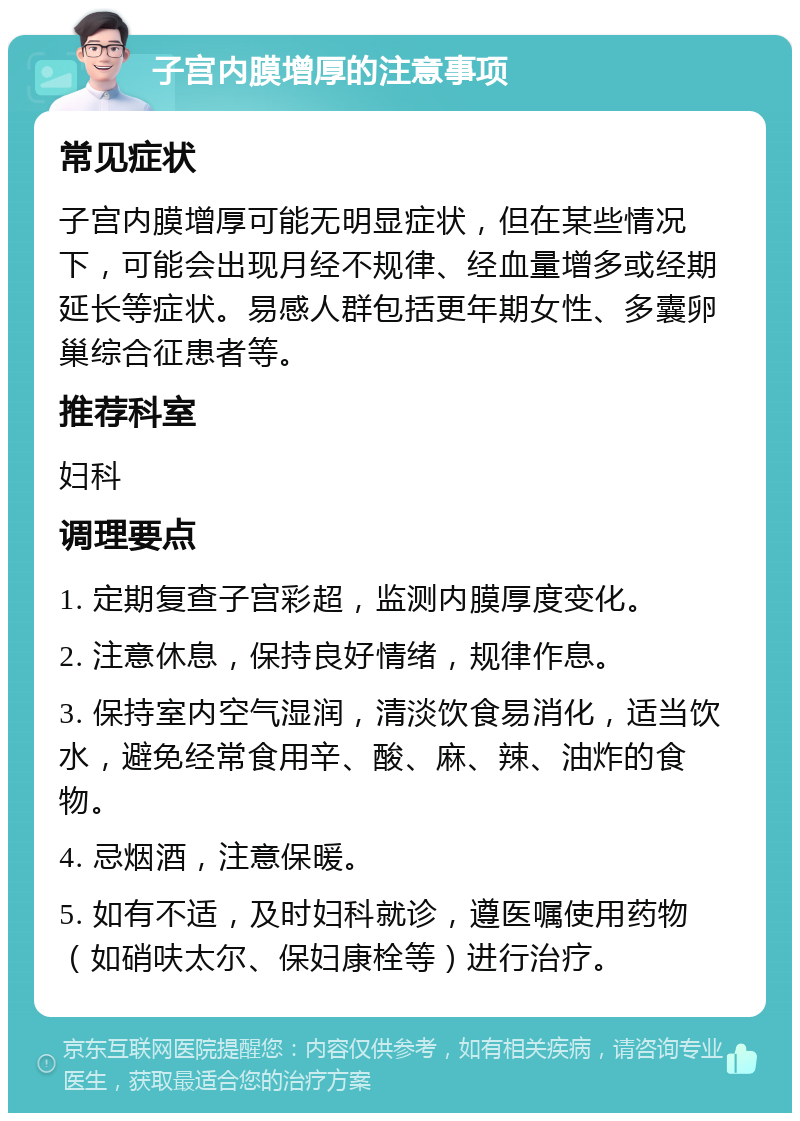 子宫内膜增厚的注意事项 常见症状 子宫内膜增厚可能无明显症状，但在某些情况下，可能会出现月经不规律、经血量增多或经期延长等症状。易感人群包括更年期女性、多囊卵巢综合征患者等。 推荐科室 妇科 调理要点 1. 定期复查子宫彩超，监测内膜厚度变化。 2. 注意休息，保持良好情绪，规律作息。 3. 保持室内空气湿润，清淡饮食易消化，适当饮水，避免经常食用辛、酸、麻、辣、油炸的食物。 4. 忌烟酒，注意保暖。 5. 如有不适，及时妇科就诊，遵医嘱使用药物（如硝呋太尔、保妇康栓等）进行治疗。