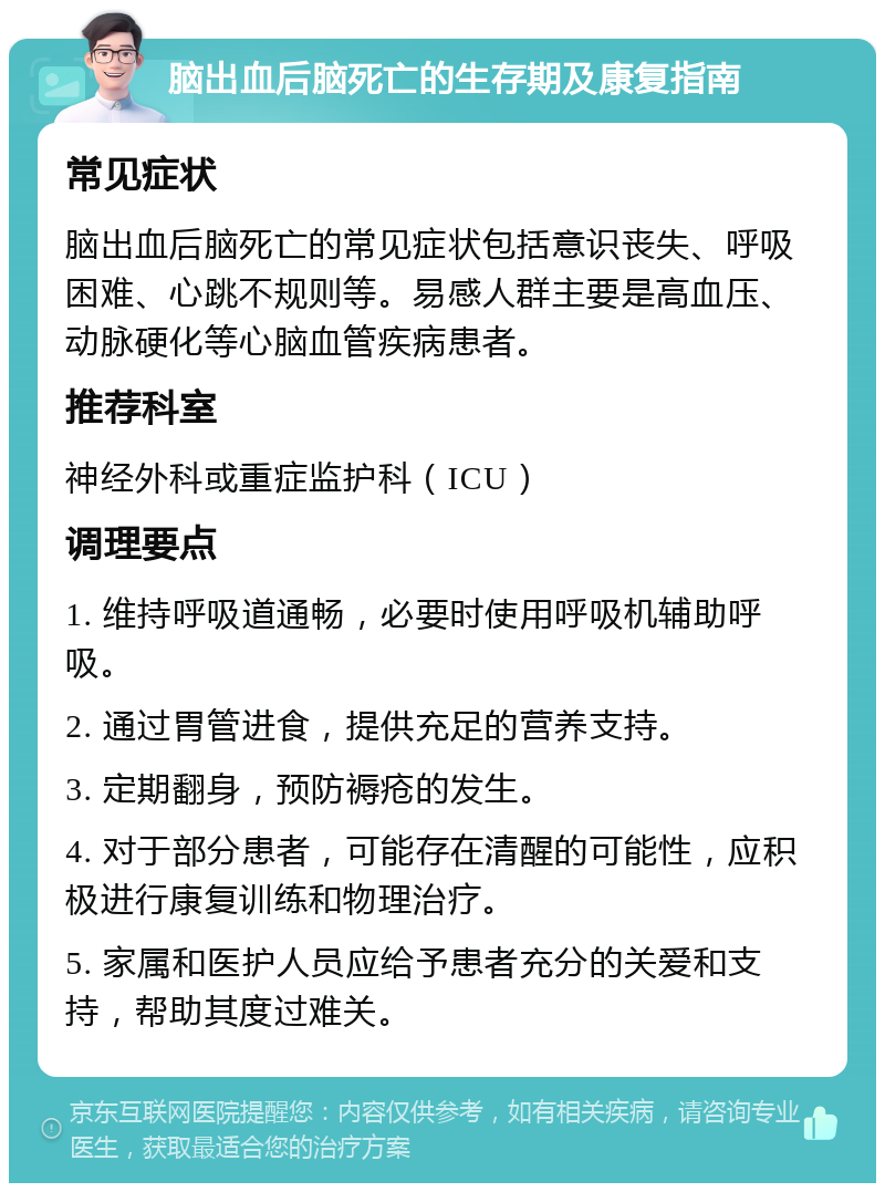 脑出血后脑死亡的生存期及康复指南 常见症状 脑出血后脑死亡的常见症状包括意识丧失、呼吸困难、心跳不规则等。易感人群主要是高血压、动脉硬化等心脑血管疾病患者。 推荐科室 神经外科或重症监护科（ICU） 调理要点 1. 维持呼吸道通畅，必要时使用呼吸机辅助呼吸。 2. 通过胃管进食，提供充足的营养支持。 3. 定期翻身，预防褥疮的发生。 4. 对于部分患者，可能存在清醒的可能性，应积极进行康复训练和物理治疗。 5. 家属和医护人员应给予患者充分的关爱和支持，帮助其度过难关。