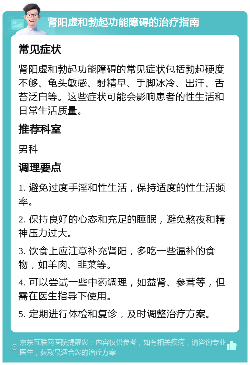 肾阳虚和勃起功能障碍的治疗指南 常见症状 肾阳虚和勃起功能障碍的常见症状包括勃起硬度不够、龟头敏感、射精早、手脚冰冷、出汗、舌苔泛白等。这些症状可能会影响患者的性生活和日常生活质量。 推荐科室 男科 调理要点 1. 避免过度手淫和性生活，保持适度的性生活频率。 2. 保持良好的心态和充足的睡眠，避免熬夜和精神压力过大。 3. 饮食上应注意补充肾阳，多吃一些温补的食物，如羊肉、韭菜等。 4. 可以尝试一些中药调理，如益肾、参茸等，但需在医生指导下使用。 5. 定期进行体检和复诊，及时调整治疗方案。