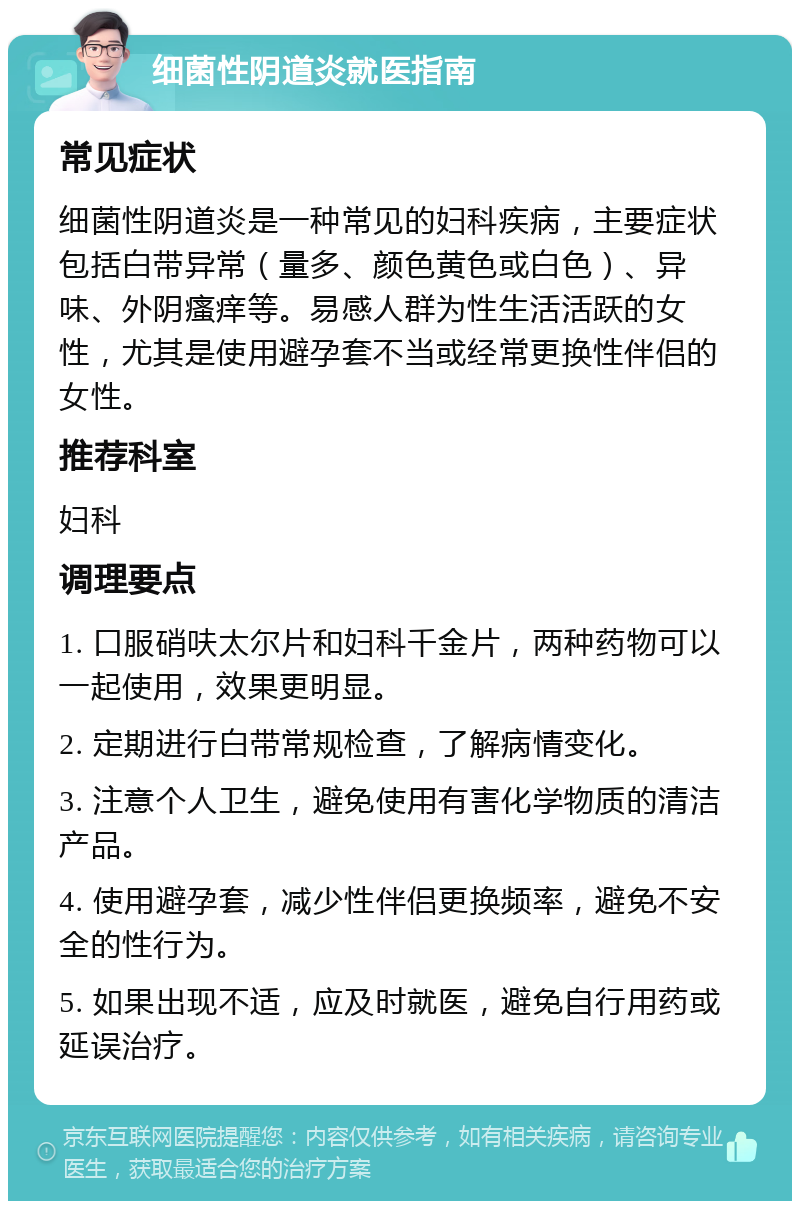 细菌性阴道炎就医指南 常见症状 细菌性阴道炎是一种常见的妇科疾病，主要症状包括白带异常（量多、颜色黄色或白色）、异味、外阴瘙痒等。易感人群为性生活活跃的女性，尤其是使用避孕套不当或经常更换性伴侣的女性。 推荐科室 妇科 调理要点 1. 口服硝呋太尔片和妇科千金片，两种药物可以一起使用，效果更明显。 2. 定期进行白带常规检查，了解病情变化。 3. 注意个人卫生，避免使用有害化学物质的清洁产品。 4. 使用避孕套，减少性伴侣更换频率，避免不安全的性行为。 5. 如果出现不适，应及时就医，避免自行用药或延误治疗。