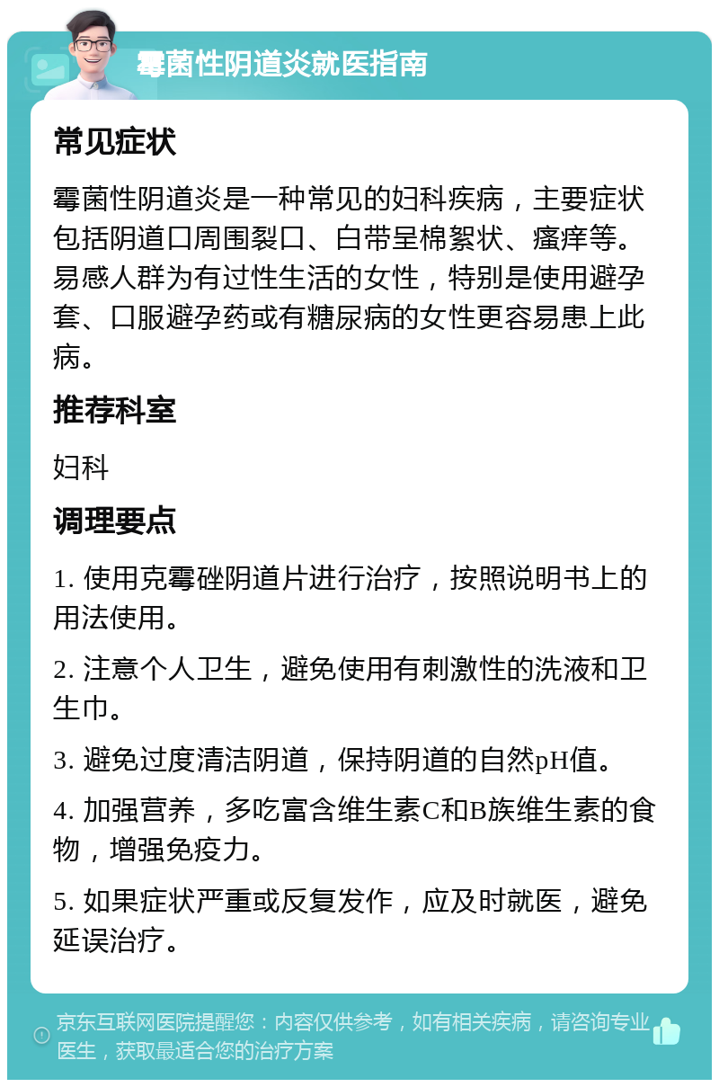 霉菌性阴道炎就医指南 常见症状 霉菌性阴道炎是一种常见的妇科疾病，主要症状包括阴道口周围裂口、白带呈棉絮状、瘙痒等。易感人群为有过性生活的女性，特别是使用避孕套、口服避孕药或有糖尿病的女性更容易患上此病。 推荐科室 妇科 调理要点 1. 使用克霉䂳阴道片进行治疗，按照说明书上的用法使用。 2. 注意个人卫生，避免使用有刺激性的洗液和卫生巾。 3. 避免过度清洁阴道，保持阴道的自然pH值。 4. 加强营养，多吃富含维生素C和B族维生素的食物，增强免疫力。 5. 如果症状严重或反复发作，应及时就医，避免延误治疗。