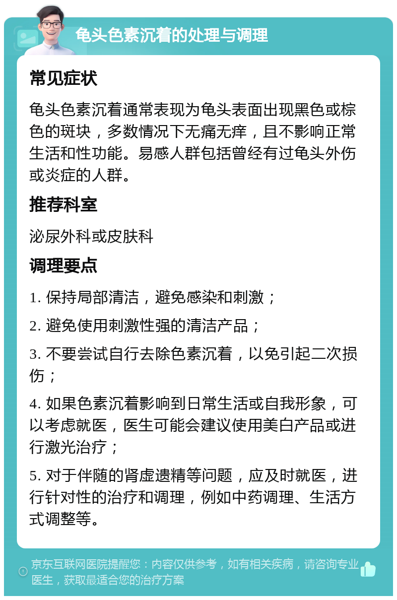 龟头色素沉着的处理与调理 常见症状 龟头色素沉着通常表现为龟头表面出现黑色或棕色的斑块，多数情况下无痛无痒，且不影响正常生活和性功能。易感人群包括曾经有过龟头外伤或炎症的人群。 推荐科室 泌尿外科或皮肤科 调理要点 1. 保持局部清洁，避免感染和刺激； 2. 避免使用刺激性强的清洁产品； 3. 不要尝试自行去除色素沉着，以免引起二次损伤； 4. 如果色素沉着影响到日常生活或自我形象，可以考虑就医，医生可能会建议使用美白产品或进行激光治疗； 5. 对于伴随的肾虚遗精等问题，应及时就医，进行针对性的治疗和调理，例如中药调理、生活方式调整等。