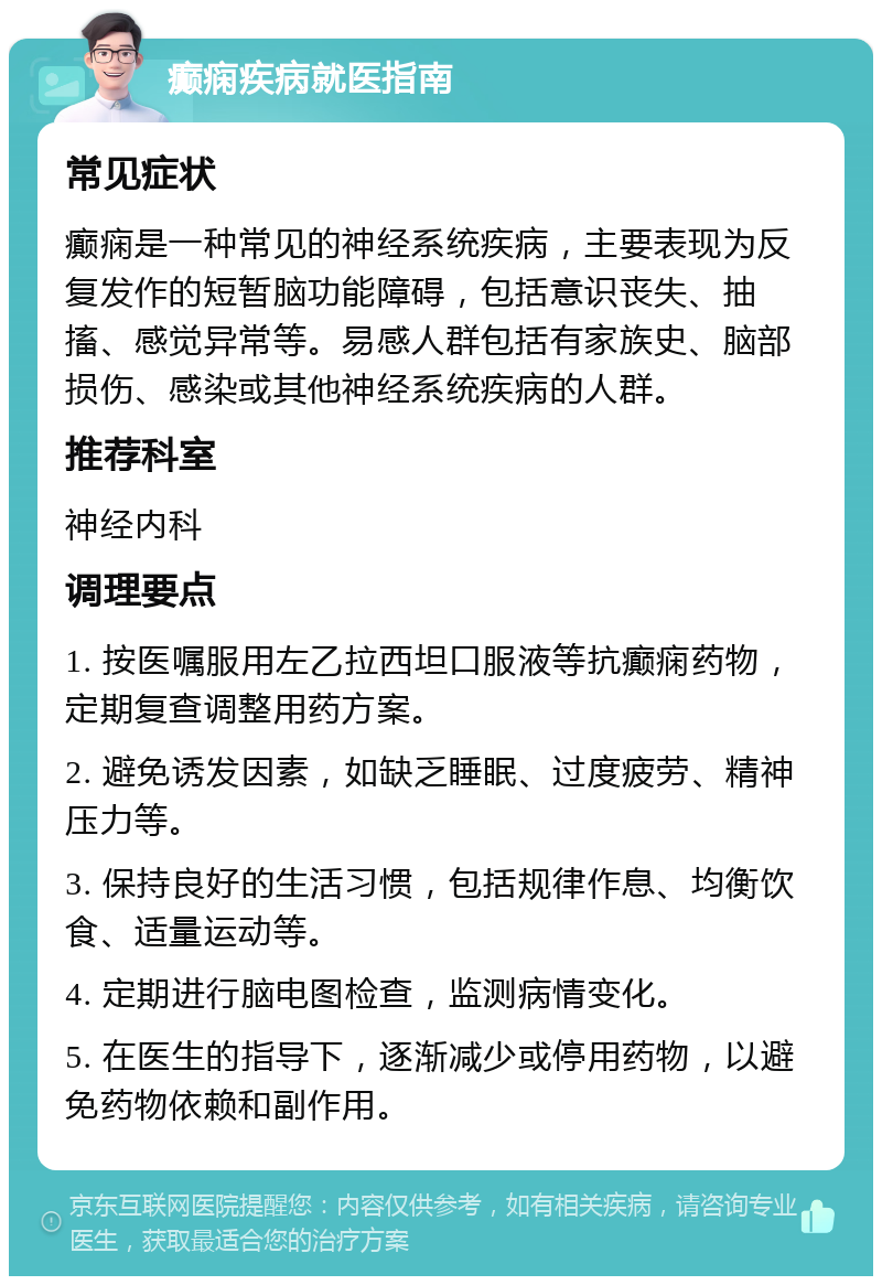 癫痫疾病就医指南 常见症状 癫痫是一种常见的神经系统疾病，主要表现为反复发作的短暂脑功能障碍，包括意识丧失、抽搐、感觉异常等。易感人群包括有家族史、脑部损伤、感染或其他神经系统疾病的人群。 推荐科室 神经内科 调理要点 1. 按医嘱服用左乙拉西坦口服液等抗癫痫药物，定期复查调整用药方案。 2. 避免诱发因素，如缺乏睡眠、过度疲劳、精神压力等。 3. 保持良好的生活习惯，包括规律作息、均衡饮食、适量运动等。 4. 定期进行脑电图检查，监测病情变化。 5. 在医生的指导下，逐渐减少或停用药物，以避免药物依赖和副作用。