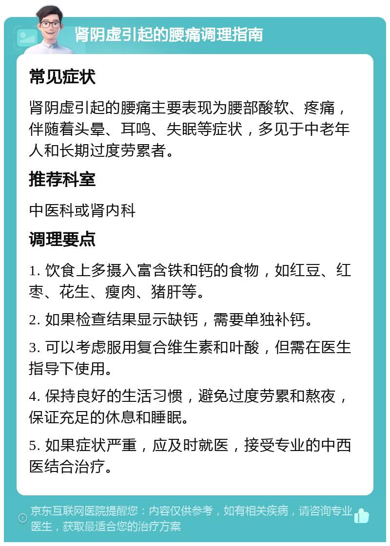 肾阴虚引起的腰痛调理指南 常见症状 肾阴虚引起的腰痛主要表现为腰部酸软、疼痛，伴随着头晕、耳鸣、失眠等症状，多见于中老年人和长期过度劳累者。 推荐科室 中医科或肾内科 调理要点 1. 饮食上多摄入富含铁和钙的食物，如红豆、红枣、花生、瘦肉、猪肝等。 2. 如果检查结果显示缺钙，需要单独补钙。 3. 可以考虑服用复合维生素和叶酸，但需在医生指导下使用。 4. 保持良好的生活习惯，避免过度劳累和熬夜，保证充足的休息和睡眠。 5. 如果症状严重，应及时就医，接受专业的中西医结合治疗。