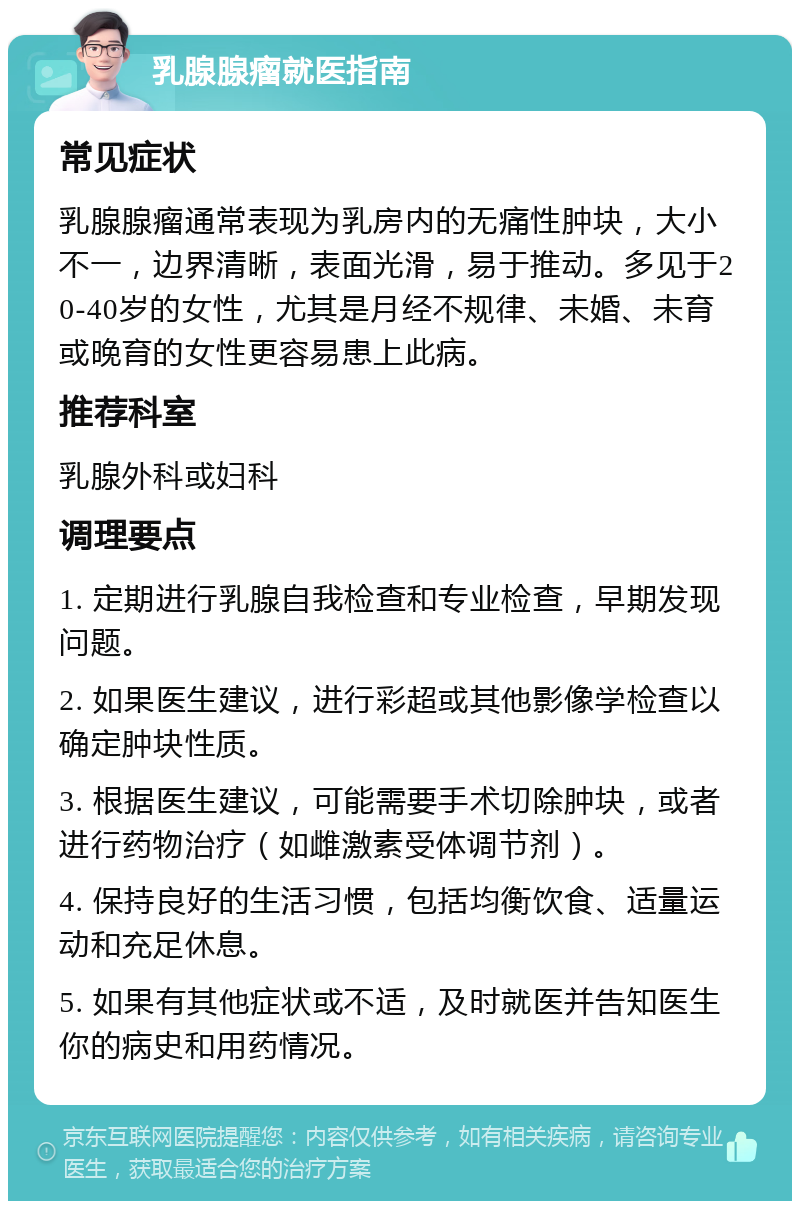 乳腺腺瘤就医指南 常见症状 乳腺腺瘤通常表现为乳房内的无痛性肿块，大小不一，边界清晰，表面光滑，易于推动。多见于20-40岁的女性，尤其是月经不规律、未婚、未育或晚育的女性更容易患上此病。 推荐科室 乳腺外科或妇科 调理要点 1. 定期进行乳腺自我检查和专业检查，早期发现问题。 2. 如果医生建议，进行彩超或其他影像学检查以确定肿块性质。 3. 根据医生建议，可能需要手术切除肿块，或者进行药物治疗（如雌激素受体调节剂）。 4. 保持良好的生活习惯，包括均衡饮食、适量运动和充足休息。 5. 如果有其他症状或不适，及时就医并告知医生你的病史和用药情况。