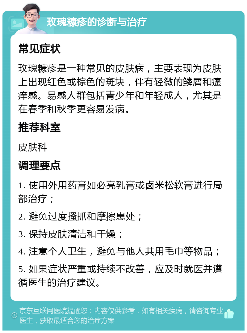 玫瑰糠疹的诊断与治疗 常见症状 玫瑰糠疹是一种常见的皮肤病，主要表现为皮肤上出现红色或棕色的斑块，伴有轻微的鳞屑和瘙痒感。易感人群包括青少年和年轻成人，尤其是在春季和秋季更容易发病。 推荐科室 皮肤科 调理要点 1. 使用外用药膏如必亮乳膏或卤米松软膏进行局部治疗； 2. 避免过度搔抓和摩擦患处； 3. 保持皮肤清洁和干燥； 4. 注意个人卫生，避免与他人共用毛巾等物品； 5. 如果症状严重或持续不改善，应及时就医并遵循医生的治疗建议。