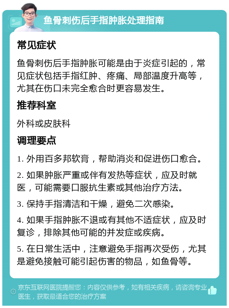 鱼骨刺伤后手指肿胀处理指南 常见症状 鱼骨刺伤后手指肿胀可能是由于炎症引起的，常见症状包括手指红肿、疼痛、局部温度升高等，尤其在伤口未完全愈合时更容易发生。 推荐科室 外科或皮肤科 调理要点 1. 外用百多邦软膏，帮助消炎和促进伤口愈合。 2. 如果肿胀严重或伴有发热等症状，应及时就医，可能需要口服抗生素或其他治疗方法。 3. 保持手指清洁和干燥，避免二次感染。 4. 如果手指肿胀不退或有其他不适症状，应及时复诊，排除其他可能的并发症或疾病。 5. 在日常生活中，注意避免手指再次受伤，尤其是避免接触可能引起伤害的物品，如鱼骨等。