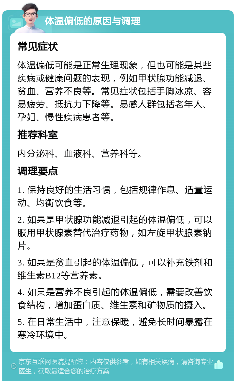 体温偏低的原因与调理 常见症状 体温偏低可能是正常生理现象，但也可能是某些疾病或健康问题的表现，例如甲状腺功能减退、贫血、营养不良等。常见症状包括手脚冰凉、容易疲劳、抵抗力下降等。易感人群包括老年人、孕妇、慢性疾病患者等。 推荐科室 内分泌科、血液科、营养科等。 调理要点 1. 保持良好的生活习惯，包括规律作息、适量运动、均衡饮食等。 2. 如果是甲状腺功能减退引起的体温偏低，可以服用甲状腺素替代治疗药物，如左旋甲状腺素钠片。 3. 如果是贫血引起的体温偏低，可以补充铁剂和维生素B12等营养素。 4. 如果是营养不良引起的体温偏低，需要改善饮食结构，增加蛋白质、维生素和矿物质的摄入。 5. 在日常生活中，注意保暖，避免长时间暴露在寒冷环境中。