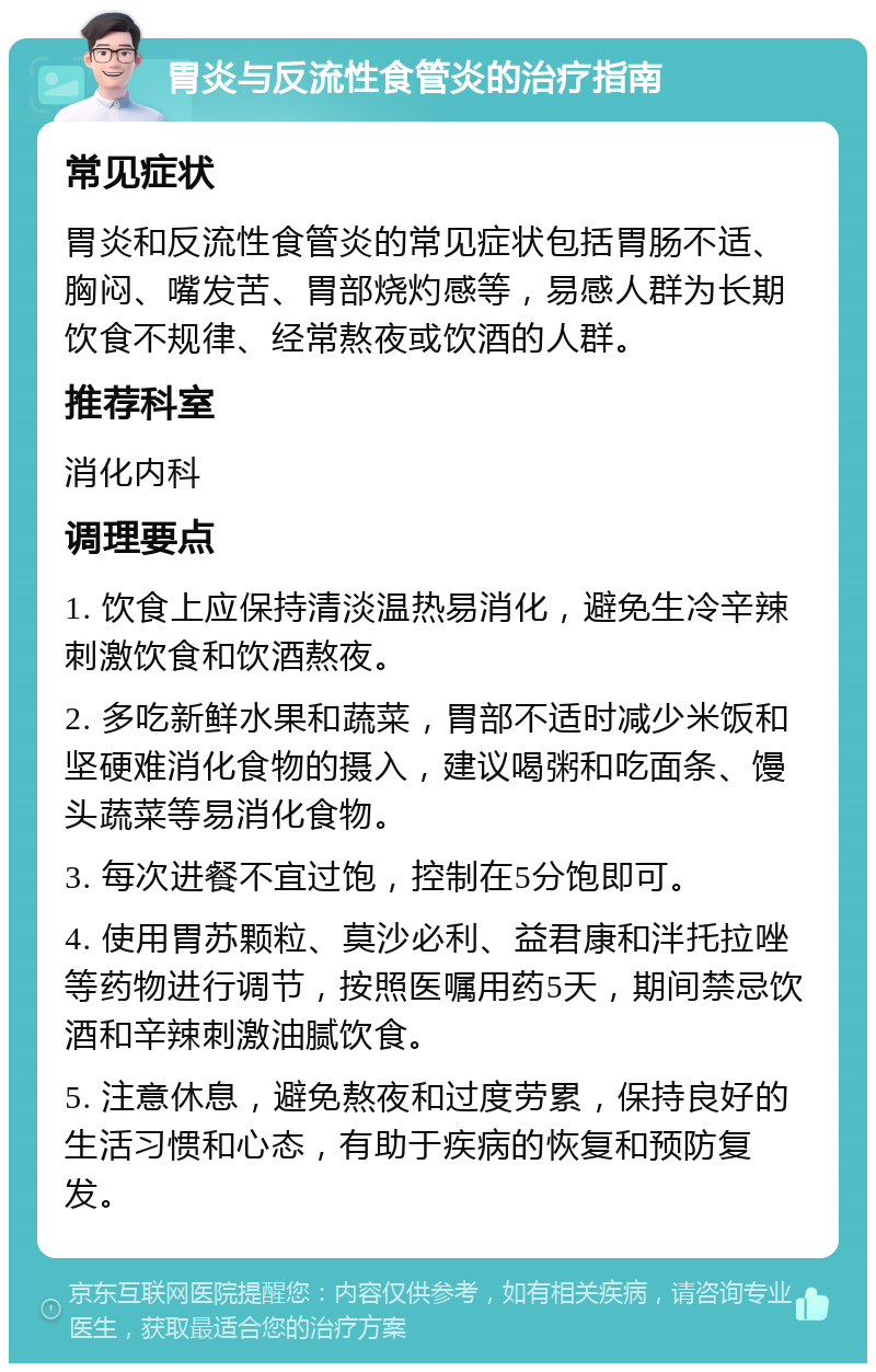 胃炎与反流性食管炎的治疗指南 常见症状 胃炎和反流性食管炎的常见症状包括胃肠不适、胸闷、嘴发苦、胃部烧灼感等，易感人群为长期饮食不规律、经常熬夜或饮酒的人群。 推荐科室 消化内科 调理要点 1. 饮食上应保持清淡温热易消化，避免生冷辛辣刺激饮食和饮酒熬夜。 2. 多吃新鲜水果和蔬菜，胃部不适时减少米饭和坚硬难消化食物的摄入，建议喝粥和吃面条、馒头蔬菜等易消化食物。 3. 每次进餐不宜过饱，控制在5分饱即可。 4. 使用胃苏颗粒、莫沙必利、益君康和泮托拉唑等药物进行调节，按照医嘱用药5天，期间禁忌饮酒和辛辣刺激油腻饮食。 5. 注意休息，避免熬夜和过度劳累，保持良好的生活习惯和心态，有助于疾病的恢复和预防复发。