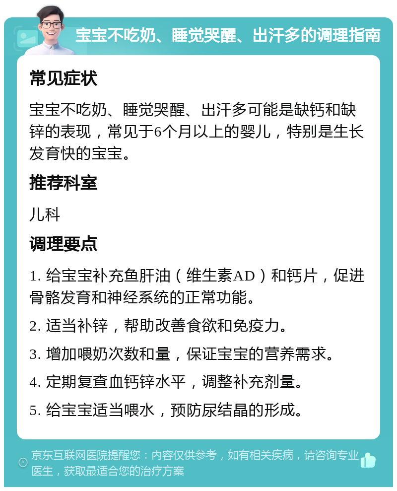 宝宝不吃奶、睡觉哭醒、出汗多的调理指南 常见症状 宝宝不吃奶、睡觉哭醒、出汗多可能是缺钙和缺锌的表现，常见于6个月以上的婴儿，特别是生长发育快的宝宝。 推荐科室 儿科 调理要点 1. 给宝宝补充鱼肝油（维生素AD）和钙片，促进骨骼发育和神经系统的正常功能。 2. 适当补锌，帮助改善食欲和免疫力。 3. 增加喂奶次数和量，保证宝宝的营养需求。 4. 定期复查血钙锌水平，调整补充剂量。 5. 给宝宝适当喂水，预防尿结晶的形成。