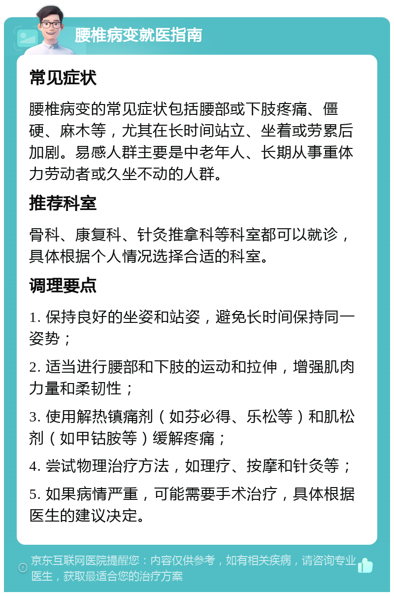 腰椎病变就医指南 常见症状 腰椎病变的常见症状包括腰部或下肢疼痛、僵硬、麻木等，尤其在长时间站立、坐着或劳累后加剧。易感人群主要是中老年人、长期从事重体力劳动者或久坐不动的人群。 推荐科室 骨科、康复科、针灸推拿科等科室都可以就诊，具体根据个人情况选择合适的科室。 调理要点 1. 保持良好的坐姿和站姿，避免长时间保持同一姿势； 2. 适当进行腰部和下肢的运动和拉伸，增强肌肉力量和柔韧性； 3. 使用解热镇痛剂（如芬必得、乐松等）和肌松剂（如甲钴胺等）缓解疼痛； 4. 尝试物理治疗方法，如理疗、按摩和针灸等； 5. 如果病情严重，可能需要手术治疗，具体根据医生的建议决定。