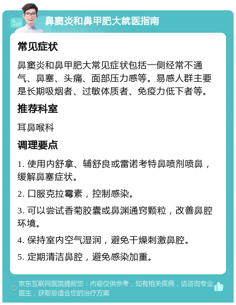 鼻窦炎和鼻甲肥大就医指南 常见症状 鼻窦炎和鼻甲肥大常见症状包括一侧经常不通气、鼻塞、头痛、面部压力感等。易感人群主要是长期吸烟者、过敏体质者、免疫力低下者等。 推荐科室 耳鼻喉科 调理要点 1. 使用内舒拿、辅舒良或雷诺考特鼻喷剂喷鼻，缓解鼻塞症状。 2. 口服克拉霉素，控制感染。 3. 可以尝试香菊胶囊或鼻渊通窍颗粒，改善鼻腔环境。 4. 保持室内空气湿润，避免干燥刺激鼻腔。 5. 定期清洁鼻腔，避免感染加重。