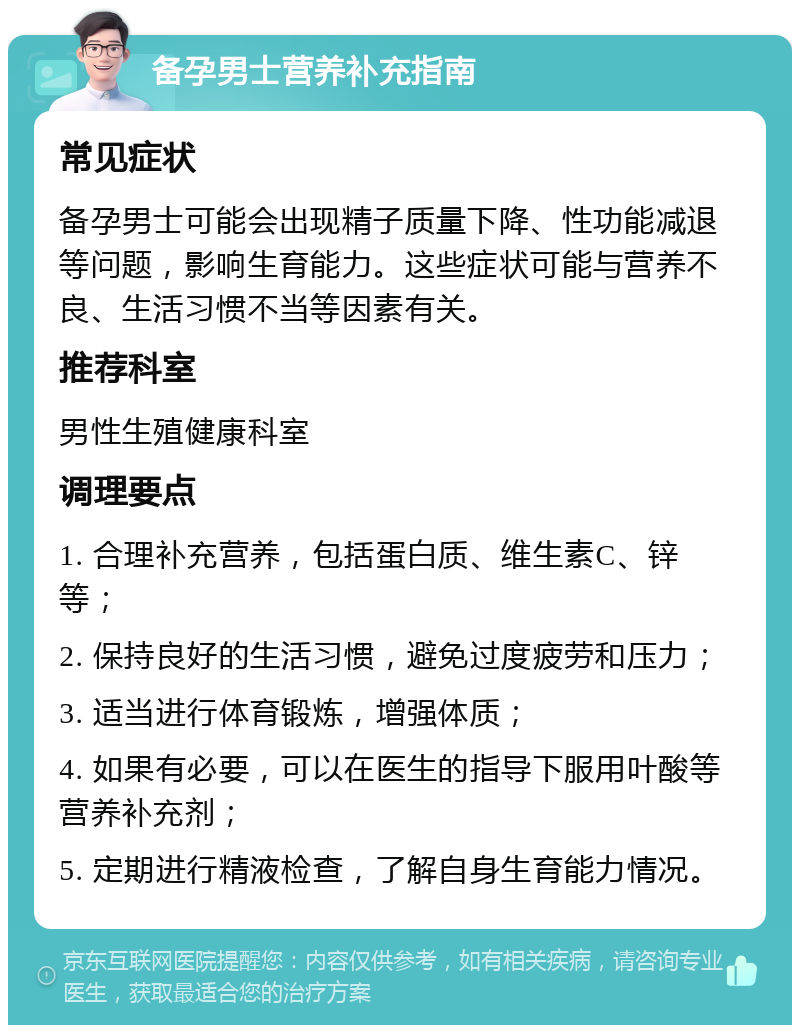 备孕男士营养补充指南 常见症状 备孕男士可能会出现精子质量下降、性功能减退等问题，影响生育能力。这些症状可能与营养不良、生活习惯不当等因素有关。 推荐科室 男性生殖健康科室 调理要点 1. 合理补充营养，包括蛋白质、维生素C、锌等； 2. 保持良好的生活习惯，避免过度疲劳和压力； 3. 适当进行体育锻炼，增强体质； 4. 如果有必要，可以在医生的指导下服用叶酸等营养补充剂； 5. 定期进行精液检查，了解自身生育能力情况。