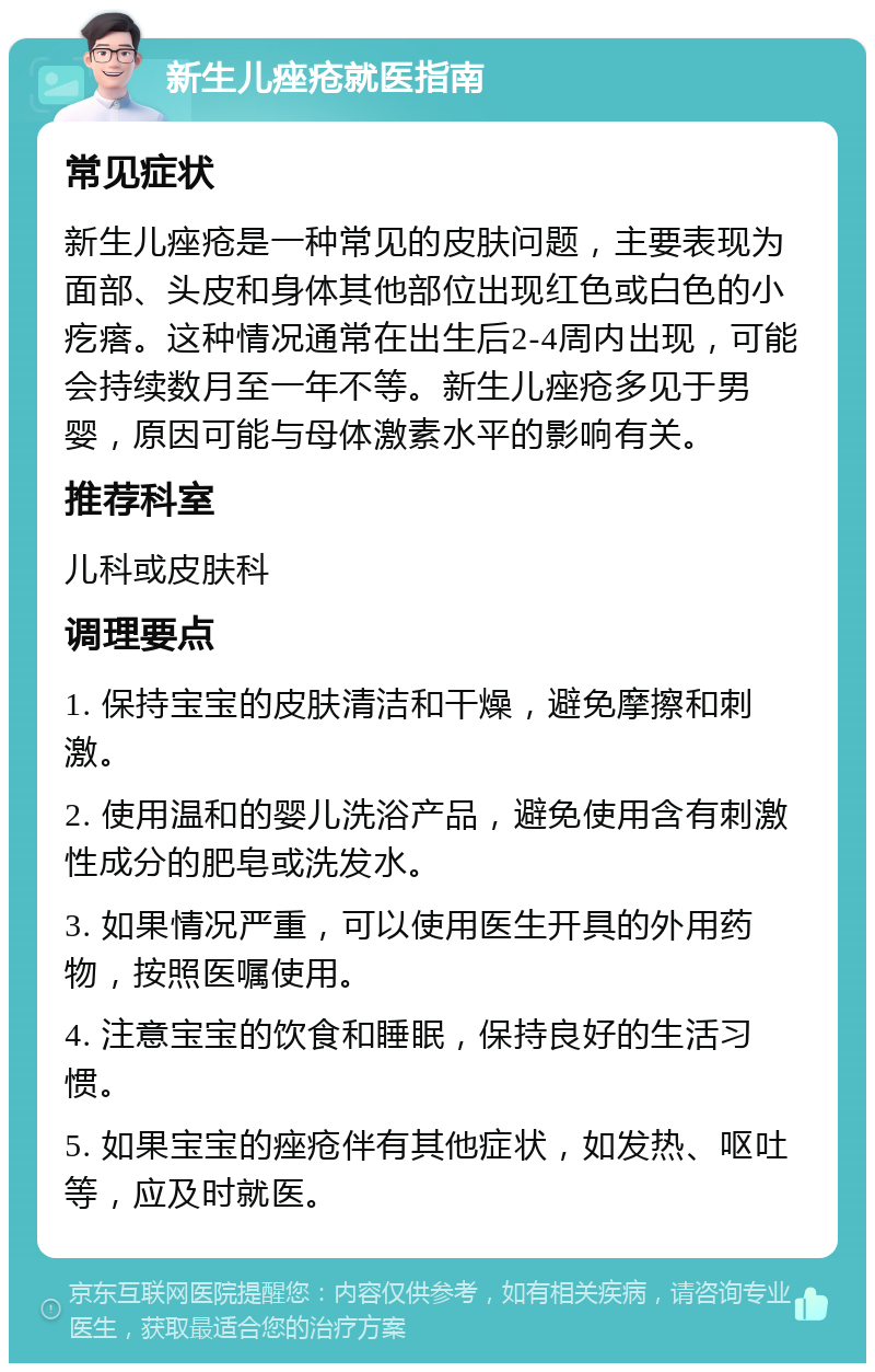 新生儿痤疮就医指南 常见症状 新生儿痤疮是一种常见的皮肤问题，主要表现为面部、头皮和身体其他部位出现红色或白色的小疙瘩。这种情况通常在出生后2-4周内出现，可能会持续数月至一年不等。新生儿痤疮多见于男婴，原因可能与母体激素水平的影响有关。 推荐科室 儿科或皮肤科 调理要点 1. 保持宝宝的皮肤清洁和干燥，避免摩擦和刺激。 2. 使用温和的婴儿洗浴产品，避免使用含有刺激性成分的肥皂或洗发水。 3. 如果情况严重，可以使用医生开具的外用药物，按照医嘱使用。 4. 注意宝宝的饮食和睡眠，保持良好的生活习惯。 5. 如果宝宝的痤疮伴有其他症状，如发热、呕吐等，应及时就医。