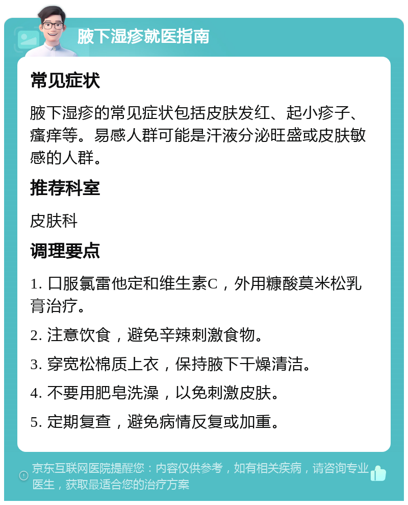 腋下湿疹就医指南 常见症状 腋下湿疹的常见症状包括皮肤发红、起小疹子、瘙痒等。易感人群可能是汗液分泌旺盛或皮肤敏感的人群。 推荐科室 皮肤科 调理要点 1. 口服氯雷他定和维生素C，外用糠酸莫米松乳膏治疗。 2. 注意饮食，避免辛辣刺激食物。 3. 穿宽松棉质上衣，保持腋下干燥清洁。 4. 不要用肥皂洗澡，以免刺激皮肤。 5. 定期复查，避免病情反复或加重。