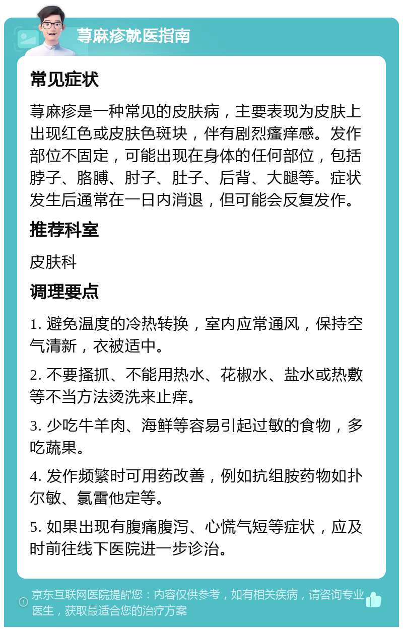 荨麻疹就医指南 常见症状 荨麻疹是一种常见的皮肤病，主要表现为皮肤上出现红色或皮肤色斑块，伴有剧烈瘙痒感。发作部位不固定，可能出现在身体的任何部位，包括脖子、胳膊、肘子、肚子、后背、大腿等。症状发生后通常在一日内消退，但可能会反复发作。 推荐科室 皮肤科 调理要点 1. 避免温度的冷热转换，室内应常通风，保持空气清新，衣被适中。 2. 不要搔抓、不能用热水、花椒水、盐水或热敷等不当方法烫洗来止痒。 3. 少吃牛羊肉、海鲜等容易引起过敏的食物，多吃蔬果。 4. 发作频繁时可用药改善，例如抗组胺药物如扑尔敏、氯雷他定等。 5. 如果出现有腹痛腹泻、心慌气短等症状，应及时前往线下医院进一步诊治。