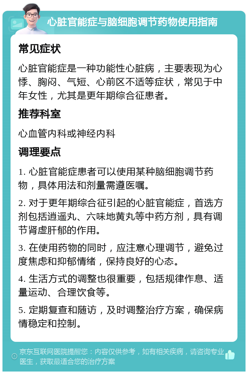 心脏官能症与脑细胞调节药物使用指南 常见症状 心脏官能症是一种功能性心脏病，主要表现为心悸、胸闷、气短、心前区不适等症状，常见于中年女性，尤其是更年期综合征患者。 推荐科室 心血管内科或神经内科 调理要点 1. 心脏官能症患者可以使用某种脑细胞调节药物，具体用法和剂量需遵医嘱。 2. 对于更年期综合征引起的心脏官能症，首选方剂包括逍遥丸、六味地黄丸等中药方剂，具有调节肾虚肝郁的作用。 3. 在使用药物的同时，应注意心理调节，避免过度焦虑和抑郁情绪，保持良好的心态。 4. 生活方式的调整也很重要，包括规律作息、适量运动、合理饮食等。 5. 定期复查和随访，及时调整治疗方案，确保病情稳定和控制。