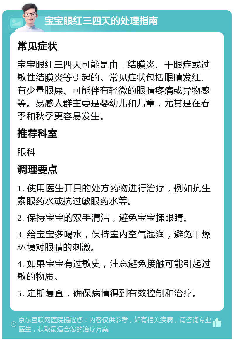 宝宝眼红三四天的处理指南 常见症状 宝宝眼红三四天可能是由于结膜炎、干眼症或过敏性结膜炎等引起的。常见症状包括眼睛发红、有少量眼屎、可能伴有轻微的眼睛疼痛或异物感等。易感人群主要是婴幼儿和儿童，尤其是在春季和秋季更容易发生。 推荐科室 眼科 调理要点 1. 使用医生开具的处方药物进行治疗，例如抗生素眼药水或抗过敏眼药水等。 2. 保持宝宝的双手清洁，避免宝宝揉眼睛。 3. 给宝宝多喝水，保持室内空气湿润，避免干燥环境对眼睛的刺激。 4. 如果宝宝有过敏史，注意避免接触可能引起过敏的物质。 5. 定期复查，确保病情得到有效控制和治疗。