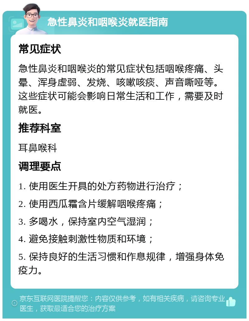 急性鼻炎和咽喉炎就医指南 常见症状 急性鼻炎和咽喉炎的常见症状包括咽喉疼痛、头晕、浑身虚弱、发烧、咳嗽咳痰、声音嘶哑等。这些症状可能会影响日常生活和工作，需要及时就医。 推荐科室 耳鼻喉科 调理要点 1. 使用医生开具的处方药物进行治疗； 2. 使用西瓜霜含片缓解咽喉疼痛； 3. 多喝水，保持室内空气湿润； 4. 避免接触刺激性物质和环境； 5. 保持良好的生活习惯和作息规律，增强身体免疫力。