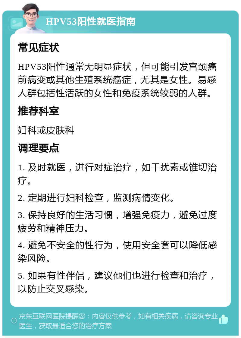 HPV53阳性就医指南 常见症状 HPV53阳性通常无明显症状，但可能引发宫颈癌前病变或其他生殖系统癌症，尤其是女性。易感人群包括性活跃的女性和免疫系统较弱的人群。 推荐科室 妇科或皮肤科 调理要点 1. 及时就医，进行对症治疗，如干扰素或锥切治疗。 2. 定期进行妇科检查，监测病情变化。 3. 保持良好的生活习惯，增强免疫力，避免过度疲劳和精神压力。 4. 避免不安全的性行为，使用安全套可以降低感染风险。 5. 如果有性伴侣，建议他们也进行检查和治疗，以防止交叉感染。