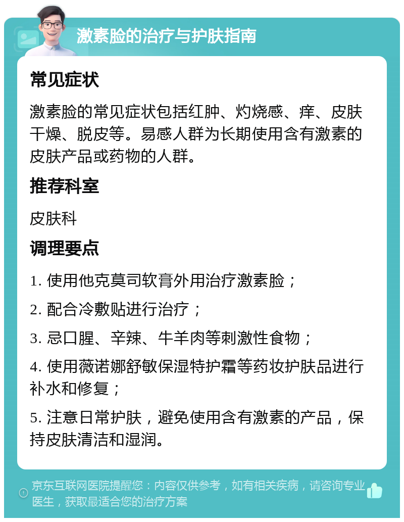 激素脸的治疗与护肤指南 常见症状 激素脸的常见症状包括红肿、灼烧感、痒、皮肤干燥、脱皮等。易感人群为长期使用含有激素的皮肤产品或药物的人群。 推荐科室 皮肤科 调理要点 1. 使用他克莫司软膏外用治疗激素脸； 2. 配合冷敷贴进行治疗； 3. 忌口腥、辛辣、牛羊肉等刺激性食物； 4. 使用薇诺娜舒敏保湿特护霜等药妆护肤品进行补水和修复； 5. 注意日常护肤，避免使用含有激素的产品，保持皮肤清洁和湿润。