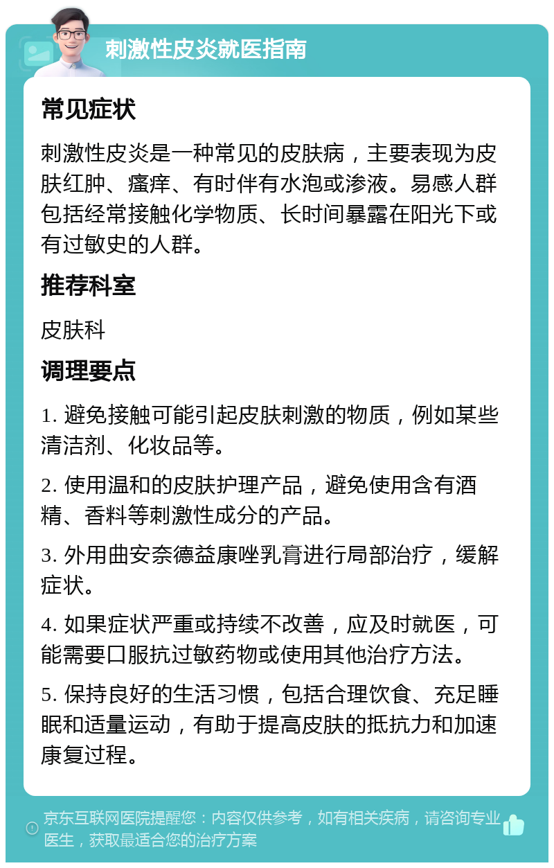 刺激性皮炎就医指南 常见症状 刺激性皮炎是一种常见的皮肤病，主要表现为皮肤红肿、瘙痒、有时伴有水泡或渗液。易感人群包括经常接触化学物质、长时间暴露在阳光下或有过敏史的人群。 推荐科室 皮肤科 调理要点 1. 避免接触可能引起皮肤刺激的物质，例如某些清洁剂、化妆品等。 2. 使用温和的皮肤护理产品，避免使用含有酒精、香料等刺激性成分的产品。 3. 外用曲安奈德益康唑乳膏进行局部治疗，缓解症状。 4. 如果症状严重或持续不改善，应及时就医，可能需要口服抗过敏药物或使用其他治疗方法。 5. 保持良好的生活习惯，包括合理饮食、充足睡眠和适量运动，有助于提高皮肤的抵抗力和加速康复过程。