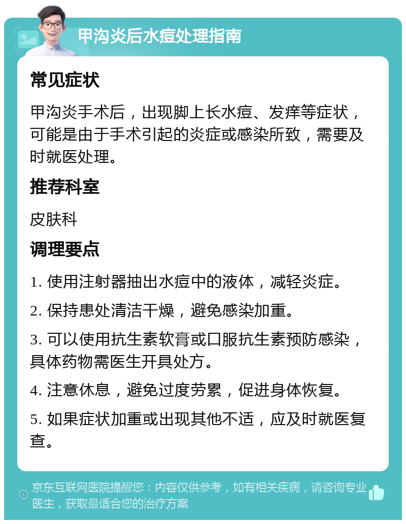 甲沟炎后水痘处理指南 常见症状 甲沟炎手术后，出现脚上长水痘、发痒等症状，可能是由于手术引起的炎症或感染所致，需要及时就医处理。 推荐科室 皮肤科 调理要点 1. 使用注射器抽出水痘中的液体，减轻炎症。 2. 保持患处清洁干燥，避免感染加重。 3. 可以使用抗生素软膏或口服抗生素预防感染，具体药物需医生开具处方。 4. 注意休息，避免过度劳累，促进身体恢复。 5. 如果症状加重或出现其他不适，应及时就医复查。