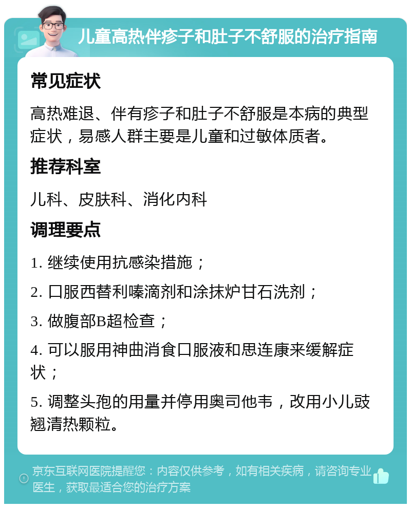 儿童高热伴疹子和肚子不舒服的治疗指南 常见症状 高热难退、伴有疹子和肚子不舒服是本病的典型症状，易感人群主要是儿童和过敏体质者。 推荐科室 儿科、皮肤科、消化内科 调理要点 1. 继续使用抗感染措施； 2. 口服西替利嗪滴剂和涂抹炉甘石洗剂； 3. 做腹部B超检查； 4. 可以服用神曲消食口服液和思连康来缓解症状； 5. 调整头孢的用量并停用奥司他韦，改用小儿豉翘清热颗粒。