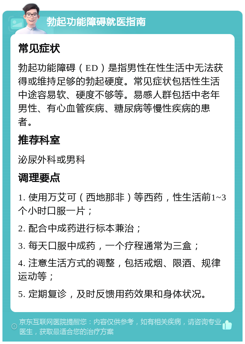 勃起功能障碍就医指南 常见症状 勃起功能障碍（ED）是指男性在性生活中无法获得或维持足够的勃起硬度。常见症状包括性生活中途容易软、硬度不够等。易感人群包括中老年男性、有心血管疾病、糖尿病等慢性疾病的患者。 推荐科室 泌尿外科或男科 调理要点 1. 使用万艾可（西地那非）等西药，性生活前1~3个小时口服一片； 2. 配合中成药进行标本兼治； 3. 每天口服中成药，一个疗程通常为三盒； 4. 注意生活方式的调整，包括戒烟、限酒、规律运动等； 5. 定期复诊，及时反馈用药效果和身体状况。