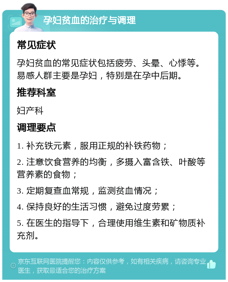 孕妇贫血的治疗与调理 常见症状 孕妇贫血的常见症状包括疲劳、头晕、心悸等。易感人群主要是孕妇，特别是在孕中后期。 推荐科室 妇产科 调理要点 1. 补充铁元素，服用正规的补铁药物； 2. 注意饮食营养的均衡，多摄入富含铁、叶酸等营养素的食物； 3. 定期复查血常规，监测贫血情况； 4. 保持良好的生活习惯，避免过度劳累； 5. 在医生的指导下，合理使用维生素和矿物质补充剂。