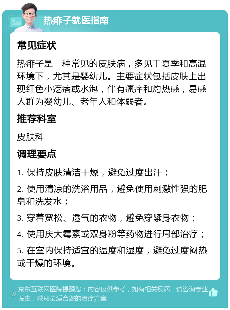 热痱子就医指南 常见症状 热痱子是一种常见的皮肤病，多见于夏季和高温环境下，尤其是婴幼儿。主要症状包括皮肤上出现红色小疙瘩或水泡，伴有瘙痒和灼热感，易感人群为婴幼儿、老年人和体弱者。 推荐科室 皮肤科 调理要点 1. 保持皮肤清洁干燥，避免过度出汗； 2. 使用清凉的洗浴用品，避免使用刺激性强的肥皂和洗发水； 3. 穿着宽松、透气的衣物，避免穿紧身衣物； 4. 使用庆大霉素或双身粉等药物进行局部治疗； 5. 在室内保持适宜的温度和湿度，避免过度闷热或干燥的环境。