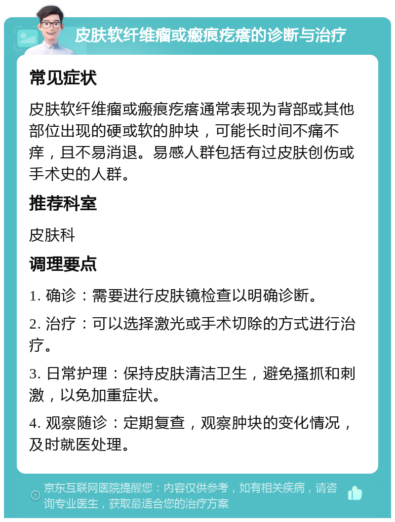 皮肤软纤维瘤或瘢痕疙瘩的诊断与治疗 常见症状 皮肤软纤维瘤或瘢痕疙瘩通常表现为背部或其他部位出现的硬或软的肿块，可能长时间不痛不痒，且不易消退。易感人群包括有过皮肤创伤或手术史的人群。 推荐科室 皮肤科 调理要点 1. 确诊：需要进行皮肤镜检查以明确诊断。 2. 治疗：可以选择激光或手术切除的方式进行治疗。 3. 日常护理：保持皮肤清洁卫生，避免搔抓和刺激，以免加重症状。 4. 观察随诊：定期复查，观察肿块的变化情况，及时就医处理。